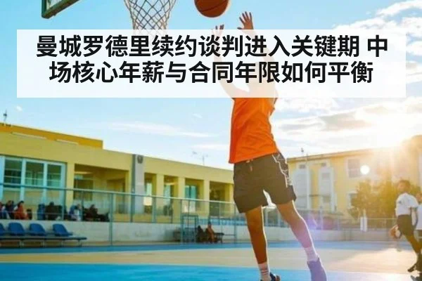 曼城罗德里续约谈判进入关键期 中场核心年薪与合同年限如何平衡